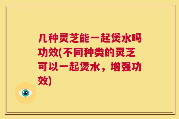 几种灵芝能一起煲水吗功效(不同种类的灵芝可以一起煲水，增强功效)  第1张