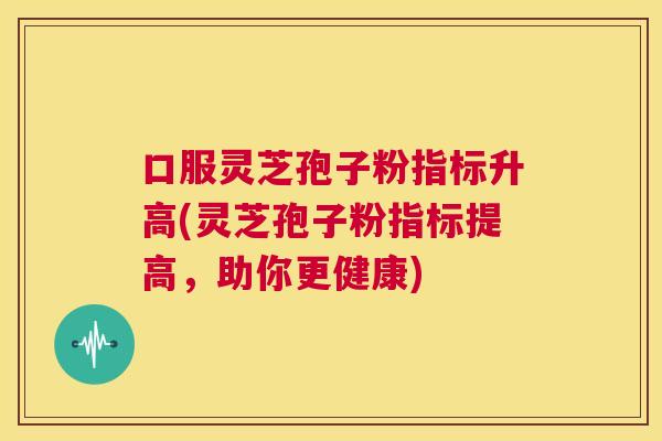 口服灵芝孢子粉指标升高(灵芝孢子粉指标提高，助你更健康)  第1张