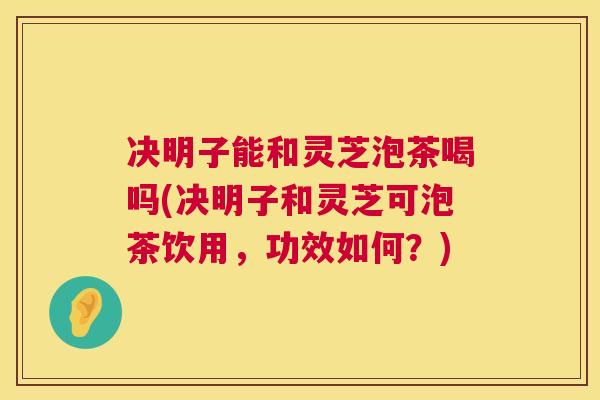 决明子能和灵芝泡茶喝吗(决明子和灵芝可泡茶饮用，功效如何？)  第1张