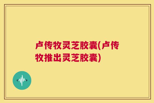 卢传牧灵芝胶囊(卢传牧推出灵芝胶囊)  第1张