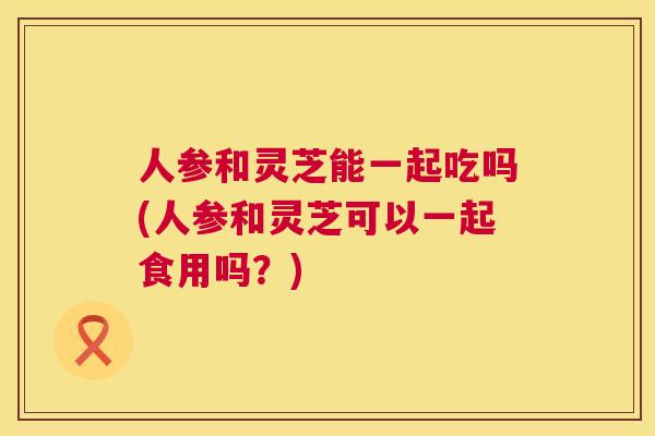 人参和灵芝能一起吃吗(人参和灵芝可以一起食用吗？)  第1张