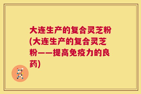 大连生产的复合灵芝粉(大连生产的复合灵芝粉——提高免疫力的良药)  第1张
