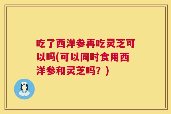 吃了西洋参再吃灵芝可以吗(可以同时食用西洋参和灵芝吗？)  第1张