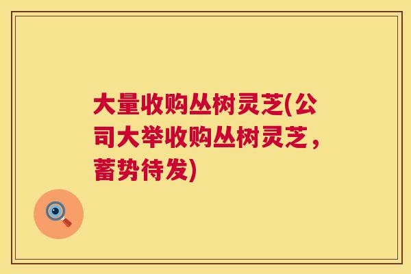 大量收购丛树灵芝(公司大举收购丛树灵芝，蓄势待发)  第1张