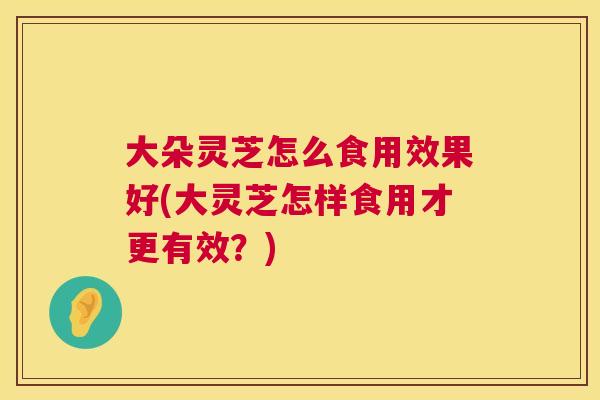 大朵灵芝怎么食用效果好(大灵芝怎样食用才更有效？)  第1张