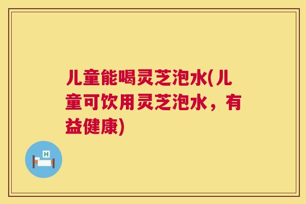 儿童能喝灵芝泡水(儿童可饮用灵芝泡水，有益健康)  第1张
