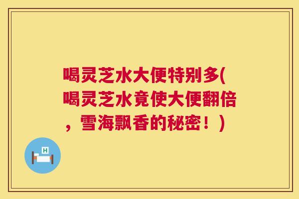 喝灵芝水大便特别多(喝灵芝水竟使大便翻倍，雪海飘香的秘密！)  第1张
