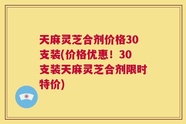 天麻灵芝合剂价格30支装(价格优惠！30支装天麻灵芝合剂限时特价)  第1张