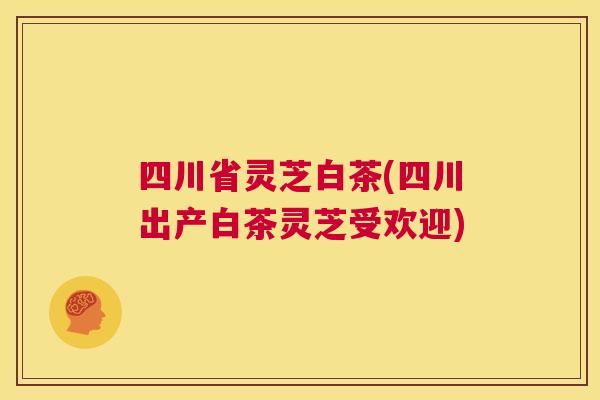 四川省灵芝白茶(四川出产白茶灵芝受欢迎)  第1张