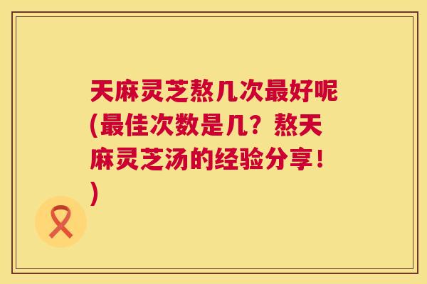 天麻灵芝熬几次最好呢(最佳次数是几？熬天麻灵芝汤的经验分享！)  第1张