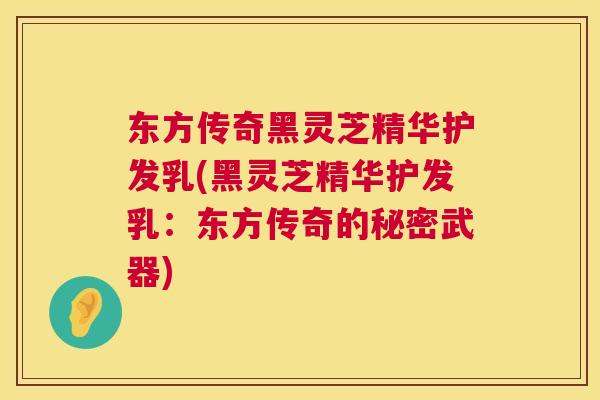 东方传奇黑灵芝精华护发乳(黑灵芝精华护发乳：东方传奇的秘密武器)  第1张