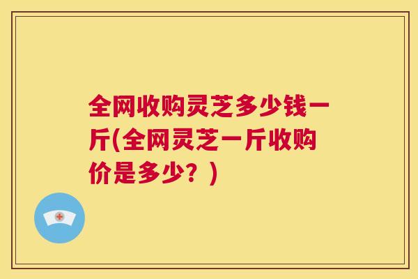 全网收购灵芝多少钱一斤(全网灵芝一斤收购价是多少？)  第1张