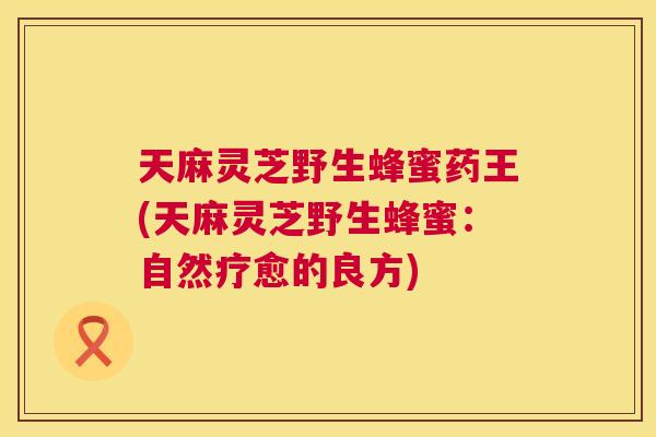 天麻灵芝野生蜂蜜药王(天麻灵芝野生蜂蜜：自然疗愈的良方)  第1张