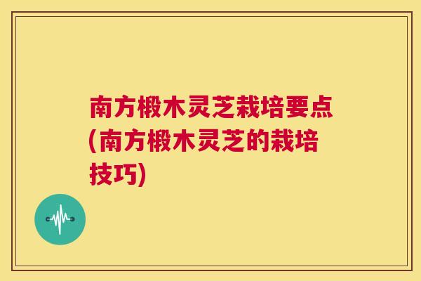 南方椴木灵芝栽培要点(南方椴木灵芝的栽培技巧)  第1张