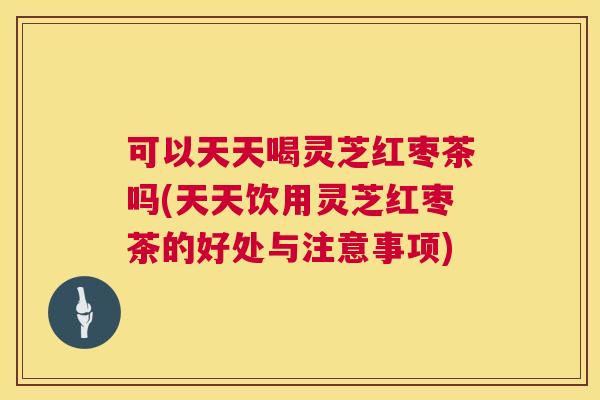 可以天天喝灵芝红枣茶吗(天天饮用灵芝红枣茶的好处与注意事项)  第1张