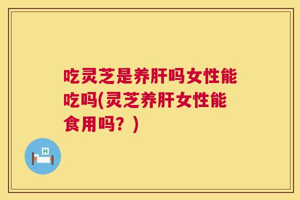 吃灵芝是养肝吗女性能吃吗(灵芝养肝女性能食用吗？)  第1张