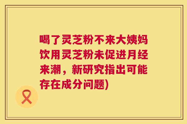 喝了灵芝粉不来大姨妈饮用灵芝粉未促进月经来潮，新研究指出可能存在成分问题)  第1张