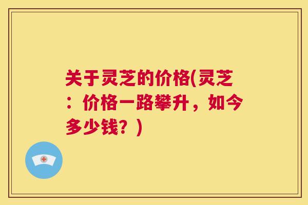 关于灵芝的价格(灵芝：价格一路攀升，如今多少钱？)  第1张