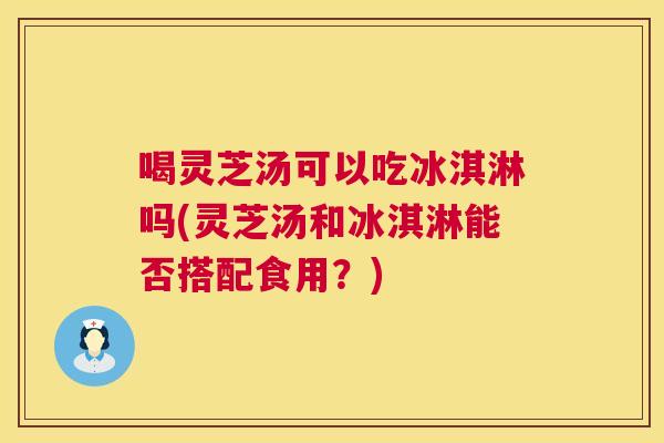 喝灵芝汤可以吃冰淇淋吗(灵芝汤和冰淇淋能否搭配食用？)  第1张