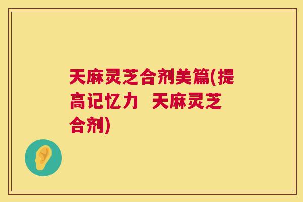 天麻灵芝合剂美篇(提高记忆力  天麻灵芝合剂) 第1张