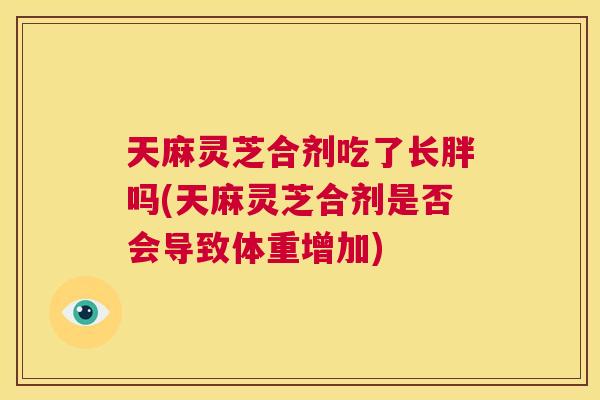 天麻灵芝合剂吃了长胖吗(天麻灵芝合剂是否会导致体重增加)  第1张