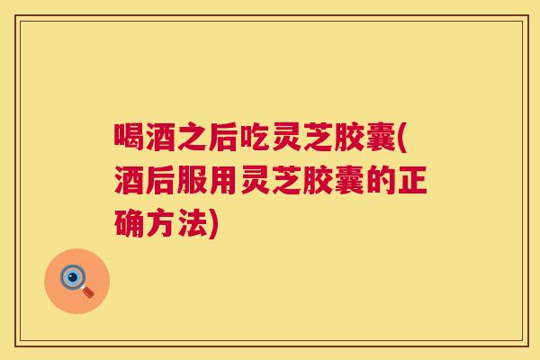 喝酒之后吃灵芝胶囊(酒后服用灵芝胶囊的正确方法)  第1张