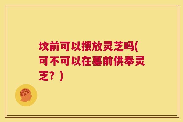 坟前可以摆放灵芝吗(可不可以在墓前供奉灵芝？)  第1张