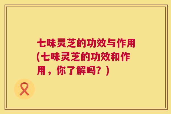 七味灵芝的功效与作用(七味灵芝的功效和作用，你了解吗？)  第1张
