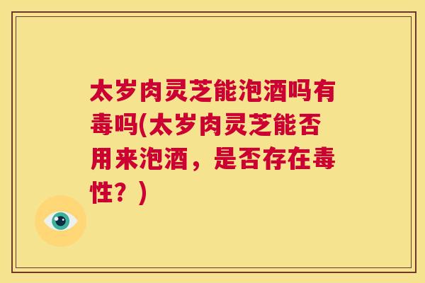 太岁肉灵芝能泡酒吗有毒吗(太岁肉灵芝能否用来泡酒，是否存在毒性？)  第1张
