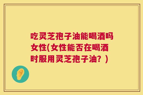 吃灵芝孢子油能喝酒吗女性(女性能否在喝酒时服用灵芝孢子油？)  第1张