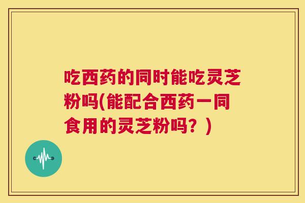 吃西药的同时能吃灵芝粉吗(能配合西药一同食用的灵芝粉吗？)  第1张