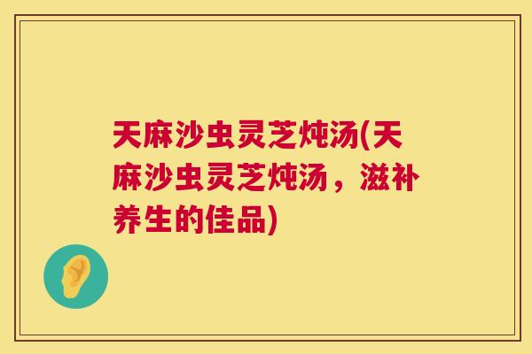 天麻沙虫灵芝炖汤(天麻沙虫灵芝炖汤，滋补养生的佳品)  第1张