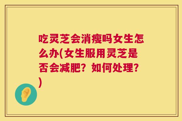 吃灵芝会消瘦吗女生怎么办(女生服用灵芝是否会减肥？如何处理？)  第1张