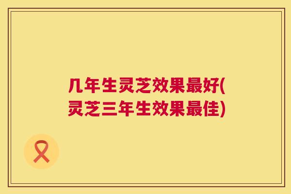 几年生灵芝效果最好(灵芝三年生效果最佳)  第1张