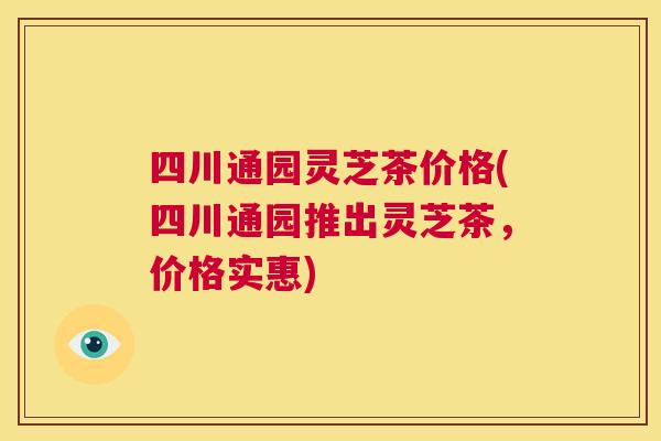 四川通园灵芝茶价格(四川通园推出灵芝茶，价格实惠)  第1张