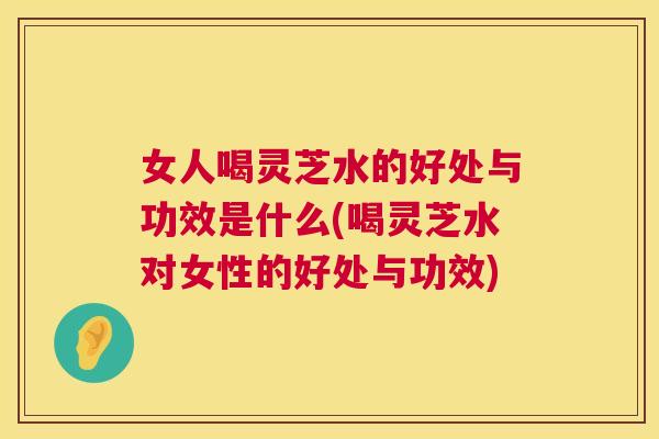 女人喝灵芝水的好处与功效是什么(喝灵芝水对女性的好处与功效)  第1张