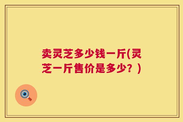 卖灵芝多少钱一斤(灵芝一斤售价是多少？)  第1张