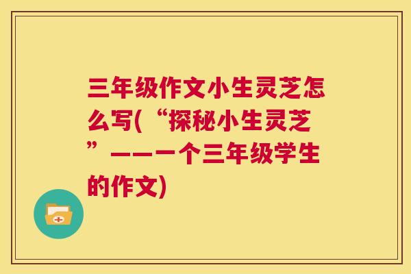 三年级作文小生灵芝怎么写(“探秘小生灵芝”——一个三年级学生的作文)  第1张