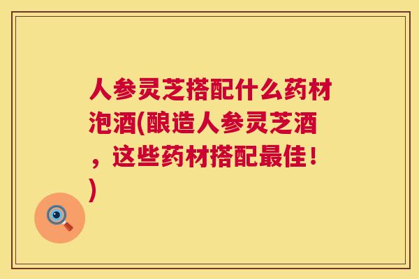 人参灵芝搭配什么药材泡酒(酿造人参灵芝酒，这些药材搭配最佳！)  第1张