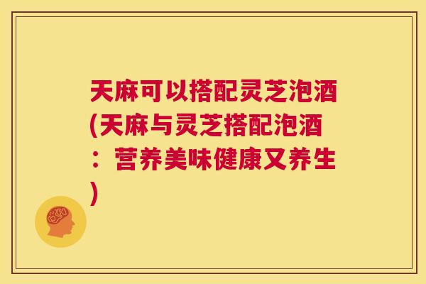 天麻可以搭配灵芝泡酒(天麻与灵芝搭配泡酒：营养美味健康又养生)  第1张