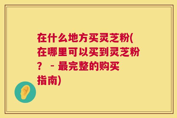 在什么地方买灵芝粉(在哪里可以买到灵芝粉？ - 最完整的购买指南)  第1张