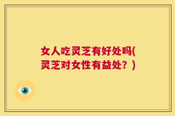 女人吃灵芝有好处吗(灵芝对女性有益处？)  第1张