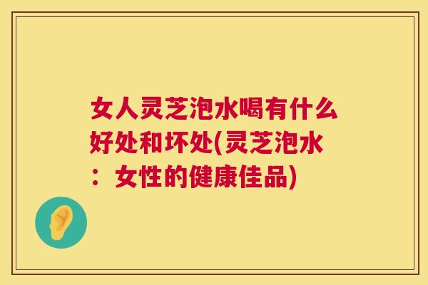 女人灵芝泡水喝有什么好处和坏处(灵芝泡水：女性的健康佳品)  第1张