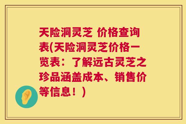 天险洞灵芝 价格查询表(天险洞灵芝价格一览表：了解远古灵芝之珍品涵盖成本、销售价等信息！)  第1张