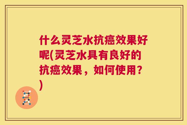 什么灵芝水抗癌效果好呢(灵芝水具有良好的抗癌效果，如何使用？)  第1张