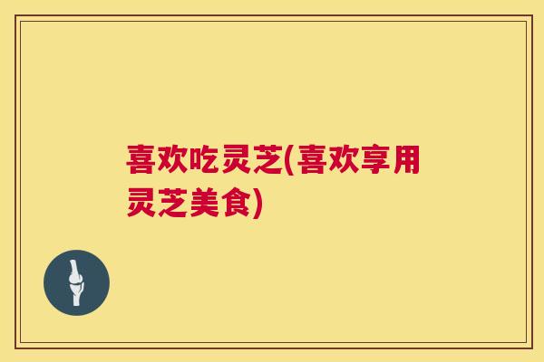 喜欢吃灵芝(喜欢享用灵芝美食)  第1张