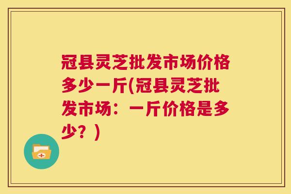 冠县灵芝批发市场价格多少一斤(冠县灵芝批发市场：一斤价格是多少？)  第1张