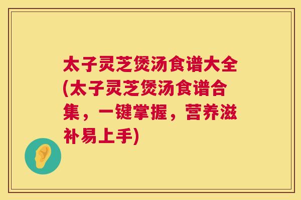 太子灵芝煲汤食谱大全(太子灵芝煲汤食谱合集，一键掌握，营养滋补易上手)  第1张