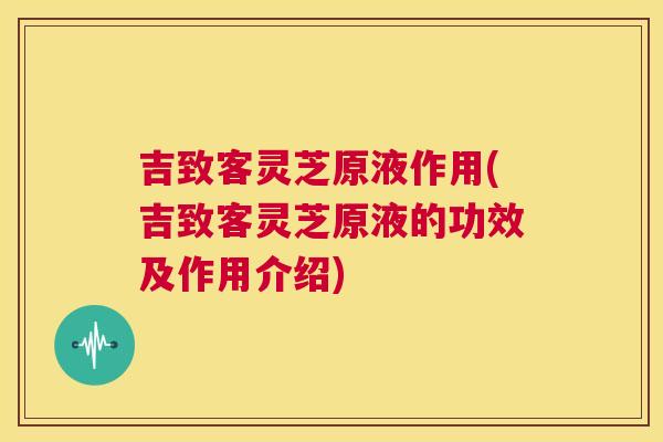 吉致客灵芝原液作用(吉致客灵芝原液的功效及作用介绍)  第1张