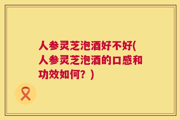 人参灵芝泡酒好不好(人参灵芝泡酒的口感和功效如何？)  第1张